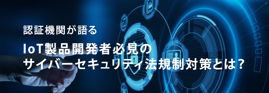 認証機関が語る IoT製品開発者必見のサイバーセキュリティ法規制対策とは?